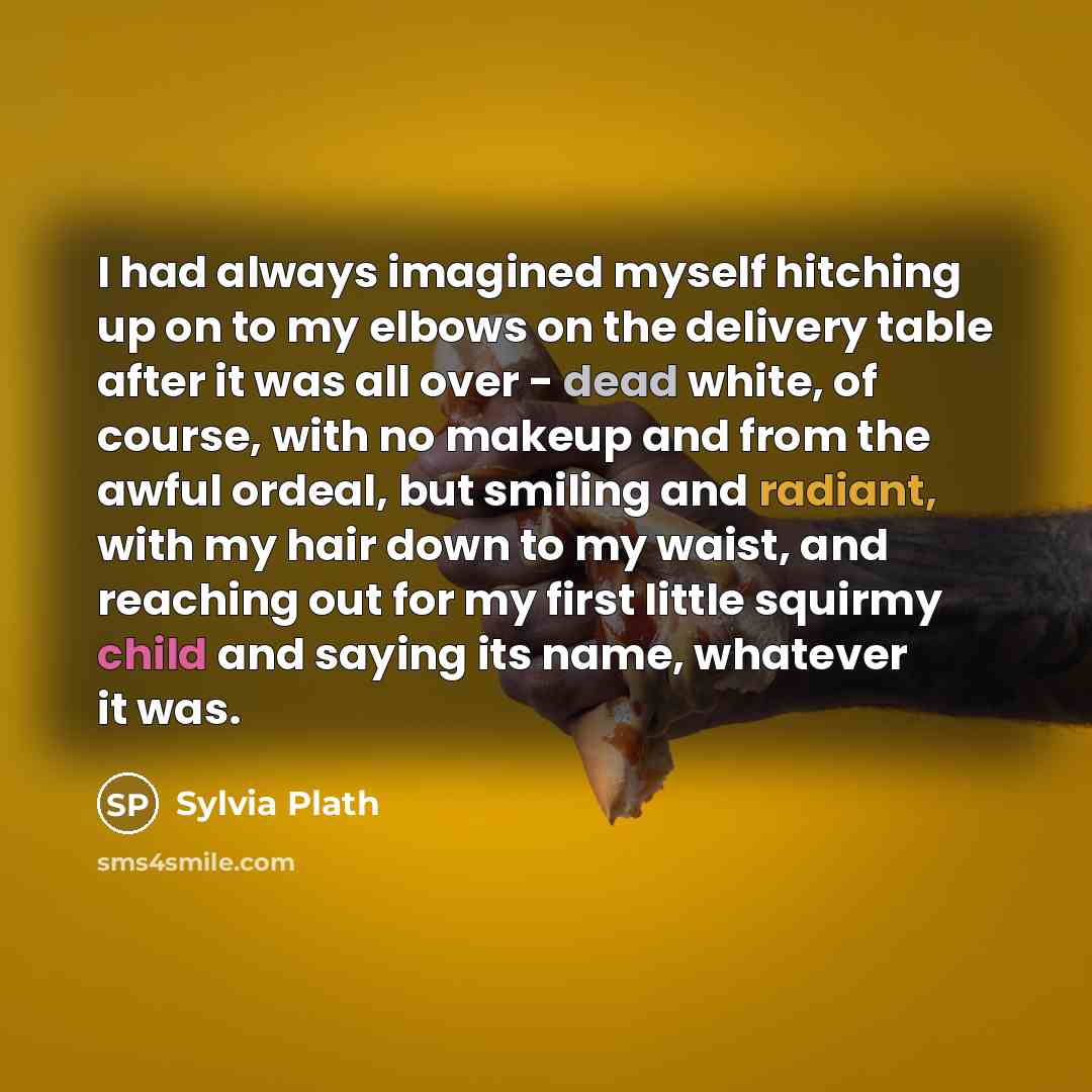 “I had always imagined myself hitching up on to my elbows on the delivery table after it was all over - dead white, of course, with no makeup and from the awful ordeal, but smiling and radiant, with my hair down to my waist, and reaching out for my first little squirmy child and saying its name…” quote by Sylvia Plath