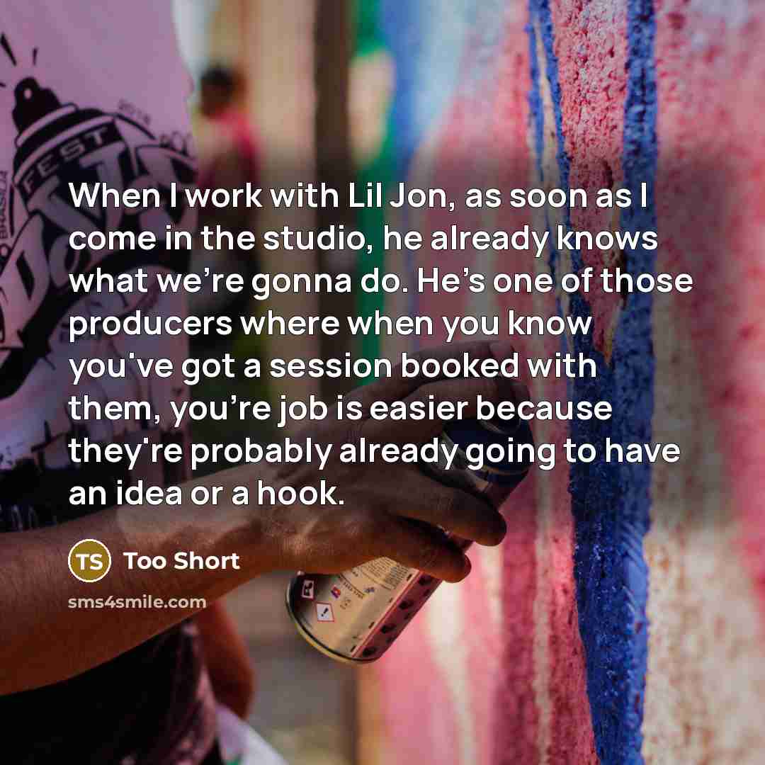 “When I work with Lil Jon, as soon as I come in the studio, he already knows what we're gonna do. He's one of those producers where when you know you've got a session booked with them, you're job is easier because they're probably already going to have an idea or a hook.” quote by Too Short
