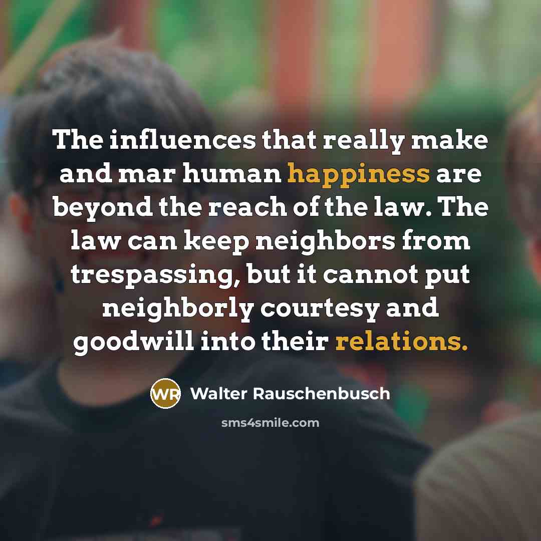 “The influences that really make and mar human happiness are beyond the reach of the law. The law can keep neighbors from trespassing, but it cannot put neighborly courtesy and goodwill into their relations.” quote by Walter Rauschenbusch