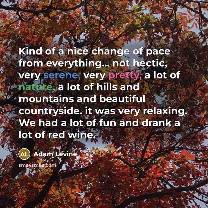 “Kind of a nice change of pace from everything... not hectic, very serene, very pretty, a lot of nature, a lot of hills and mountains and beautiful countryside. it was very relaxing. We had a lot of fun and drank a lot of red wine.” quote by Adam Levine