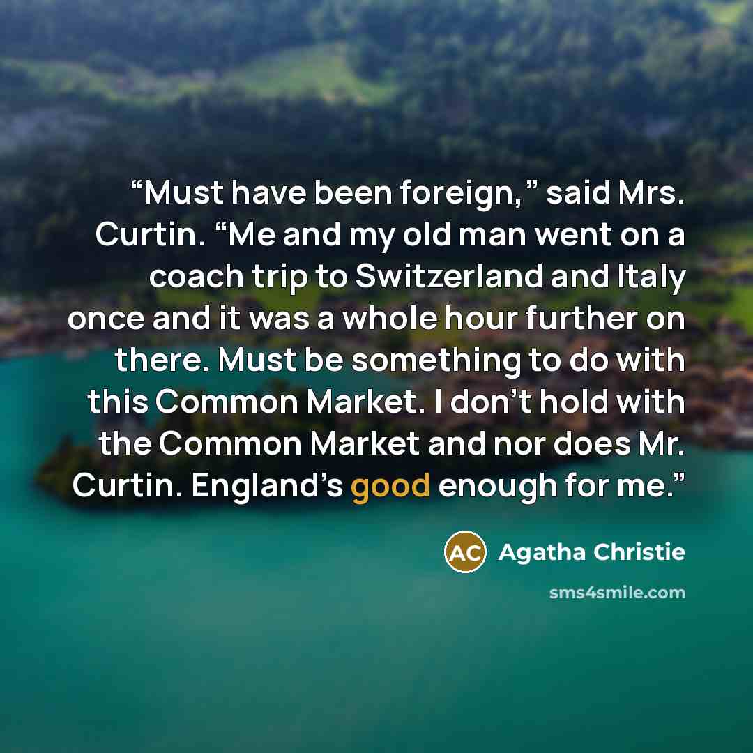 “Must have been foreign,” said Mrs. Curtin. “Me and my old man went on a coach trip to Switzerland and Italy once and it was a whole hour further on there. Must be something to do with this Common Market. I don’t hold with the Common Market and nor does Mr. Curtin. England’s good enough for me.” quote by Agatha Christie