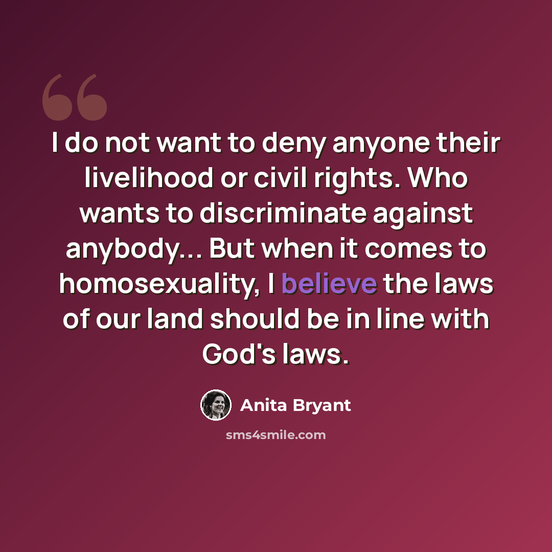 “I do not want to deny anyone their livelihood or civil rights. Who wants to discriminate against anybody... But when it comes to homosexuality, I believe the laws of our land should be in line with God's laws.” quote by Anita Bryant