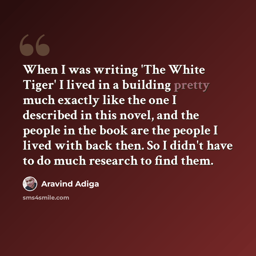 “When I was writing 'The White Tiger' I lived in a building pretty much exactly like the one I described in this novel, and the people in the book are the people I lived with back then. So I didn't have to do much research to find them.” quote by Aravind Adiga