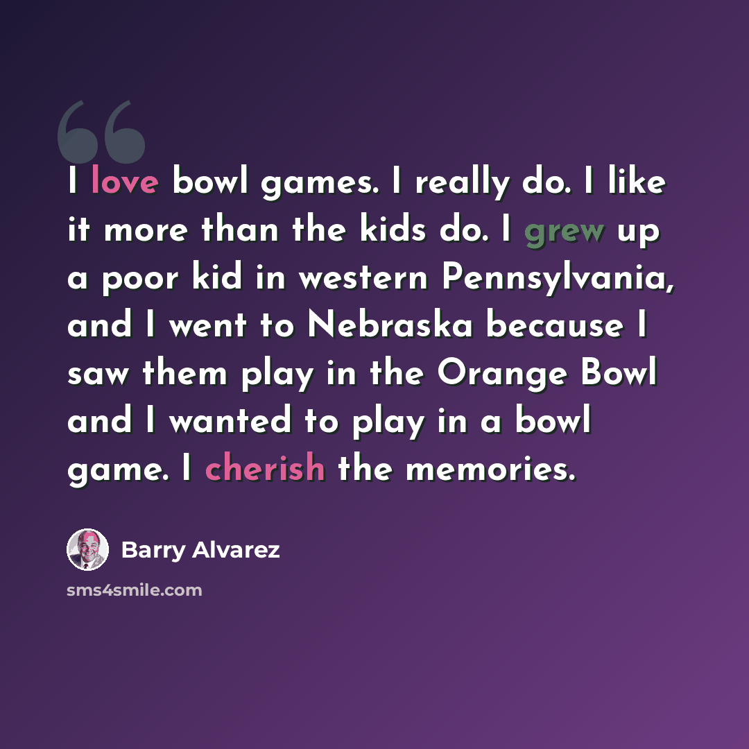 “I love bowl games. I really do. I like it more than the kids do. I grew up a poor kid in western Pennsylvania, and I went to Nebraska because I saw them play in the Orange Bowl and I wanted to play in a bowl game. I cherish the memories.” quote by Barry Alvarez