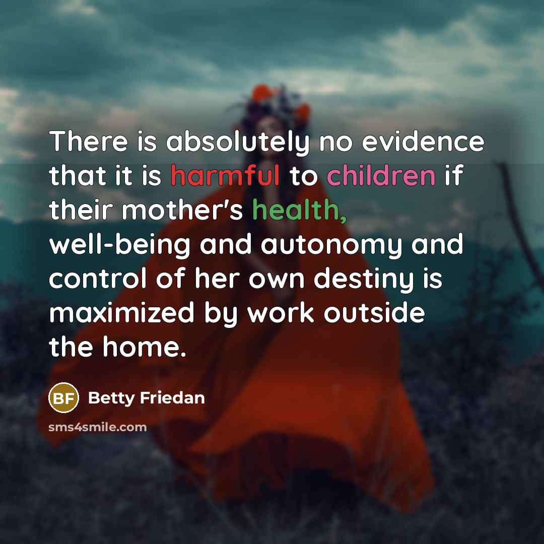 “There is absolutely no evidence that it is harmful to children if their mother's health, well-being and autonomy and control of her own destiny is maximized by work outside the home.” quote by Betty Friedan