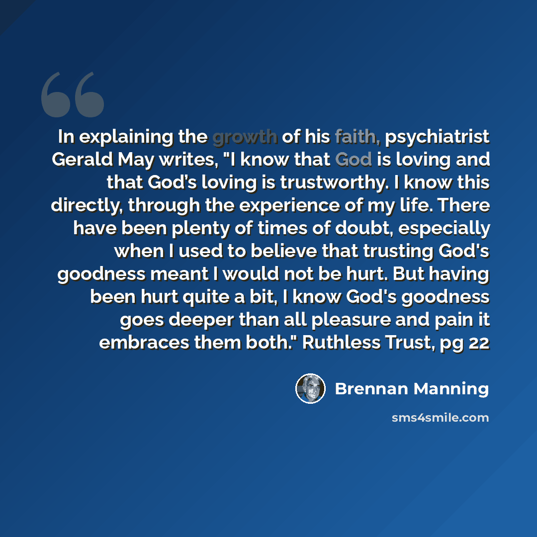 “In explaining the growth of his faith, psychiatrist Gerald May writes, "I know that God is loving and that God’s loving is trustworthy. I know this directly, through the experience of my life. There have been plenty of times of doubt, especially when I used to believe that trusting God's goodness…” quote by Brennan Manning