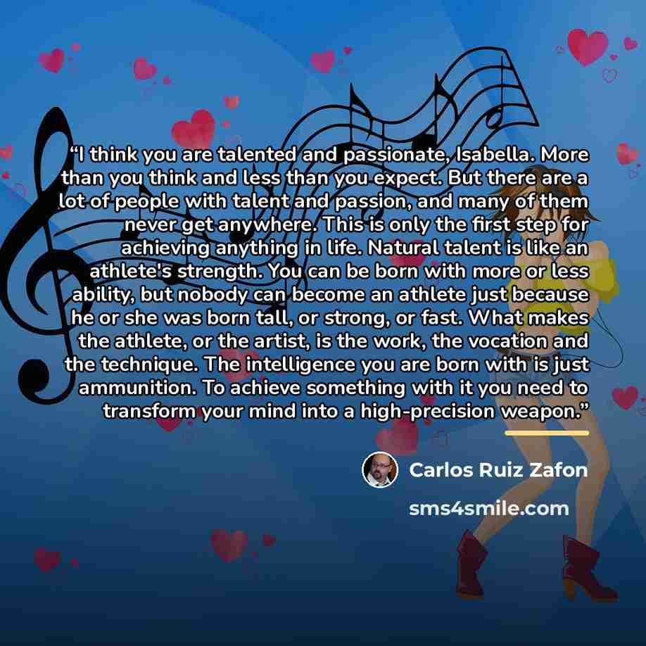 “I think you are talented and passionate, Isabella. More than you think and less than you expect. But there are a lot of people with talent and passion, and many of them never get anywhere. This is only the first step for achieving anything in life. Natural talent is like an athlete's strength. You…” quote by Carlos Ruiz Zafón