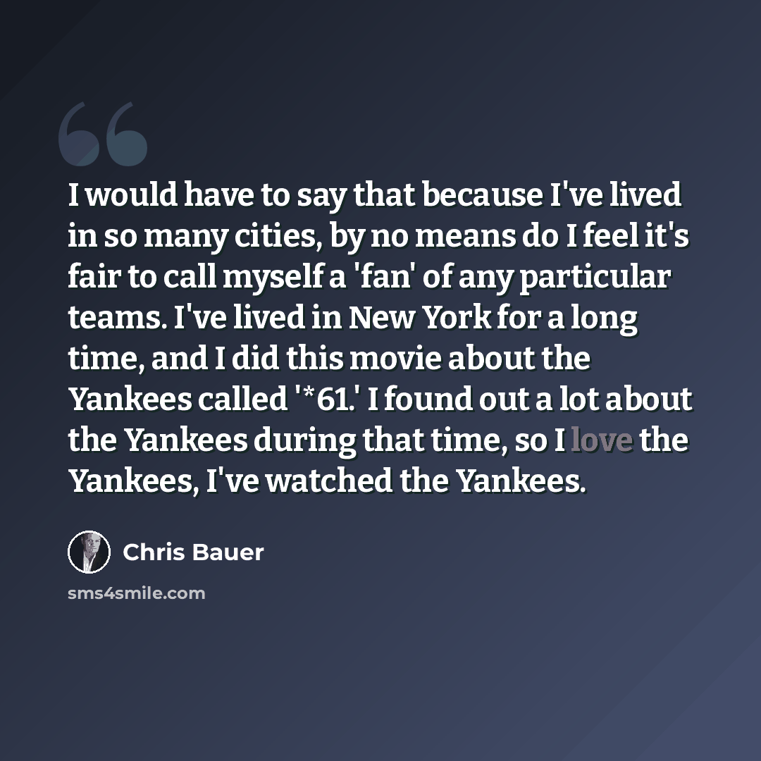 “I would have to say that because I've lived in so many cities, by no means do I feel it's fair to call myself a 'fan' of any particular teams. I've lived in New York for a long time, and I did this movie about the Yankees called '*61.' I found out a lot about the Yankees during that time, so I…” quote by Chris Bauer