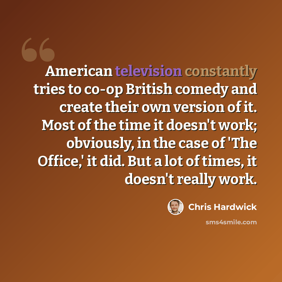“American television constantly tries to co-op British comedy and create their own version of it. Most of the time it doesn't work; obviously, in the case of 'The Office,' it did. But a lot of times, it doesn't really work.” quote by Chris Hardwick