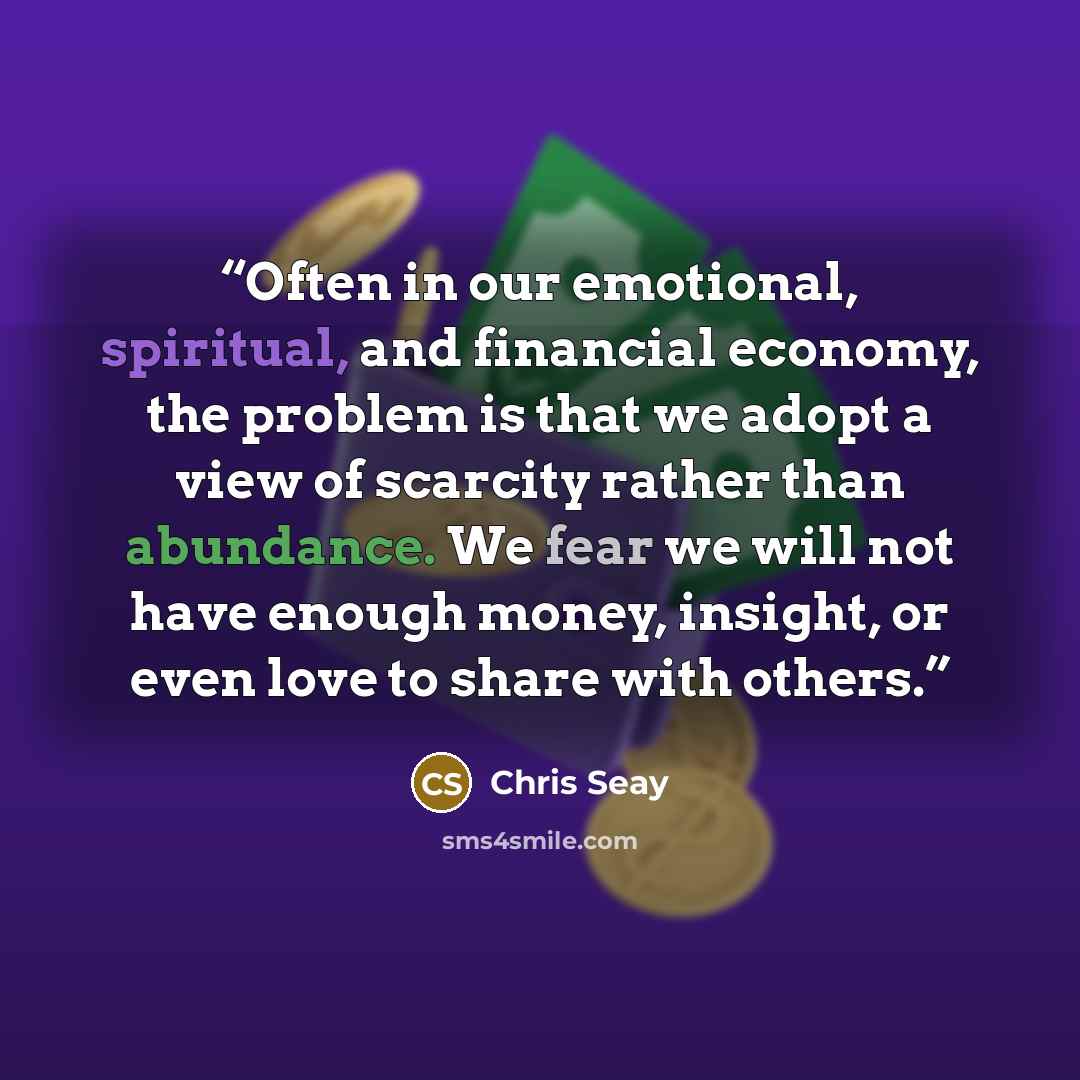 “Often in our emotional, spiritual, and financial economy, the problem is that we adopt a view of scarcity rather than abundance. We fear we will not have enough money, insight, or even love to share with others.” quote by Chris Seay