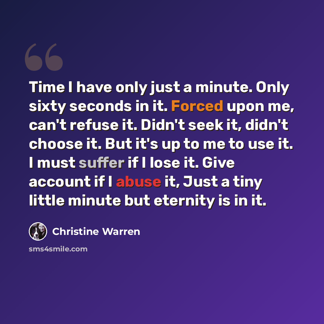 “Time I have only just a minute. Only sixty seconds in it. Forced upon me, can't refuse it. Didn't seek it, didn't choose it. But it's up to me to use it. I must suffer if I lose it. Give account if I abuse it, Just a tiny little minute but eternity is in it.” quote by Christine Warren