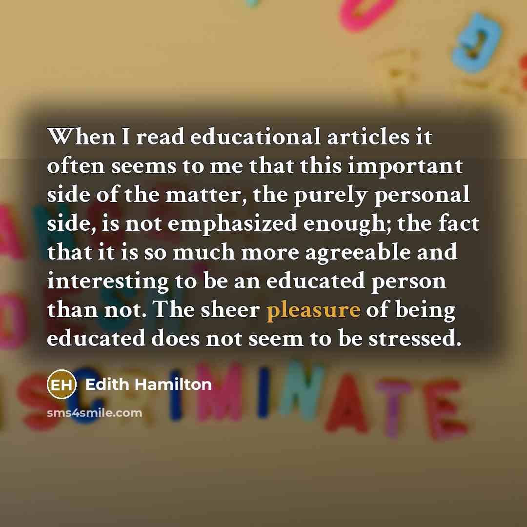 “When I read educational articles it often seems to me that this important side of the matter, the purely personal side, is not emphasized enough; the fact that it is so much more agreeable and interesting to be an educated person than not. The sheer pleasure of being educated does not seem to be…” quote by Edith Hamilton