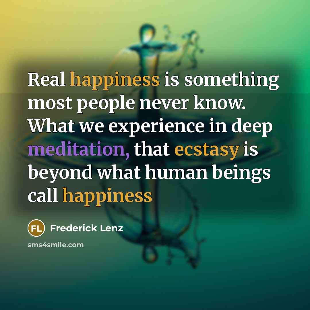 “Real happiness is something most people never know. What we experience in deep meditation, that ecstasy is beyond what human beings call happiness” quote by Frederick Lenz