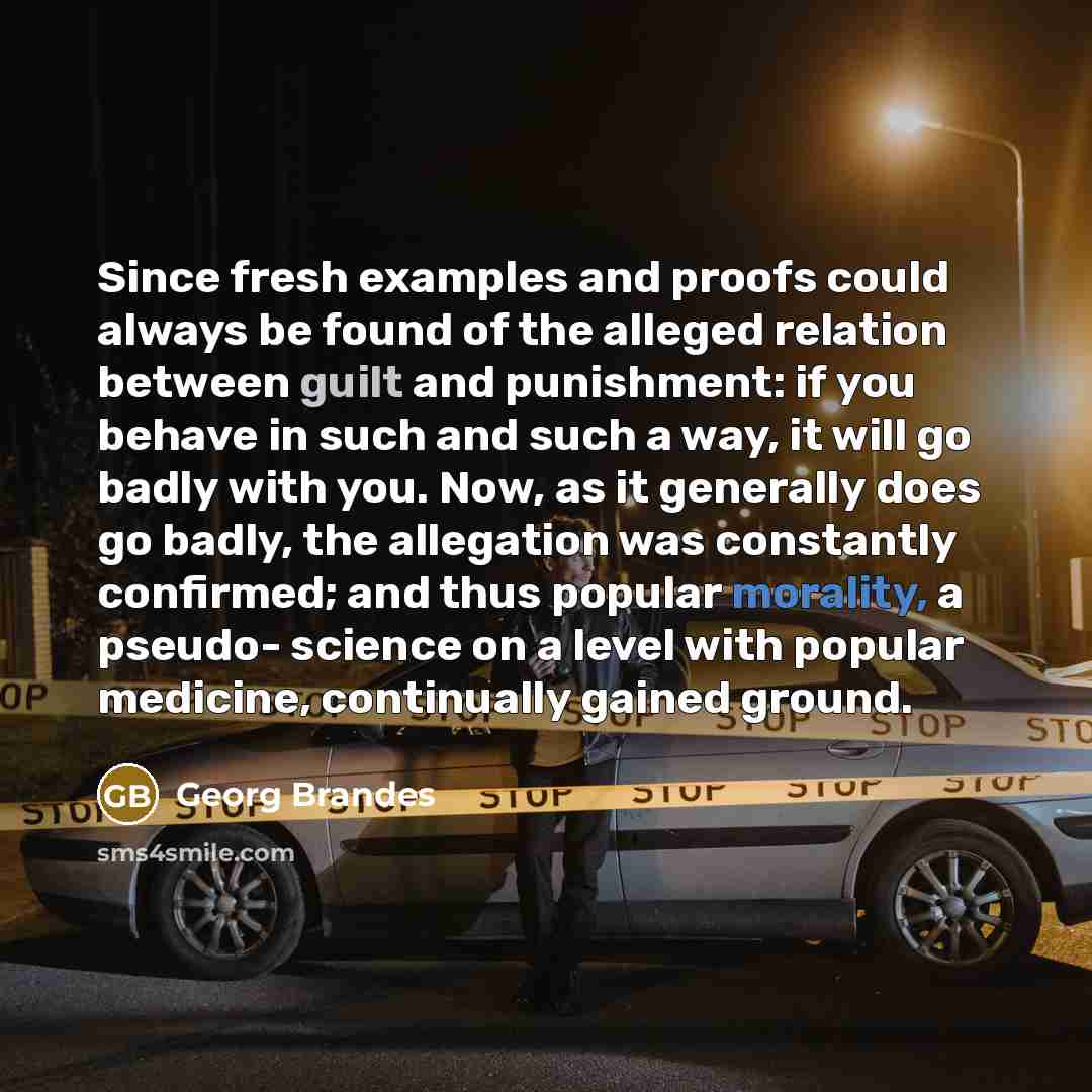 “Since fresh examples and proofs could always be found of the alleged relation between guilt and punishment: if you behave in such and such a way, it will go badly with you. Now, as it generally does go badly, the allegation was constantly confirmed; and thus popular morality, a pseudo- science on…” quote by Georg Brandes