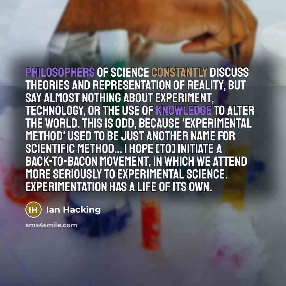 “Philosophers of science constantly discuss theories and representation of reality, but say almost nothing about experiment, technology, or the use of knowledge to alter the world. This is odd, because 'experimental method' used to be just another name for scientific method… I hope [to] initiate a…” quote by Ian Hacking