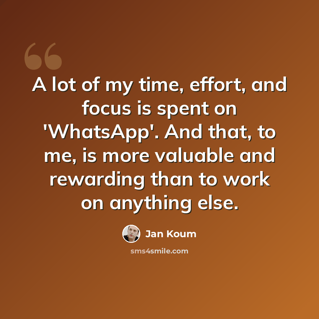 “A lot of my time, effort, and focus is spent on 'WhatsApp'. And that, to me, is more valuable and rewarding than to work on anything else.” quote by Jan Koum