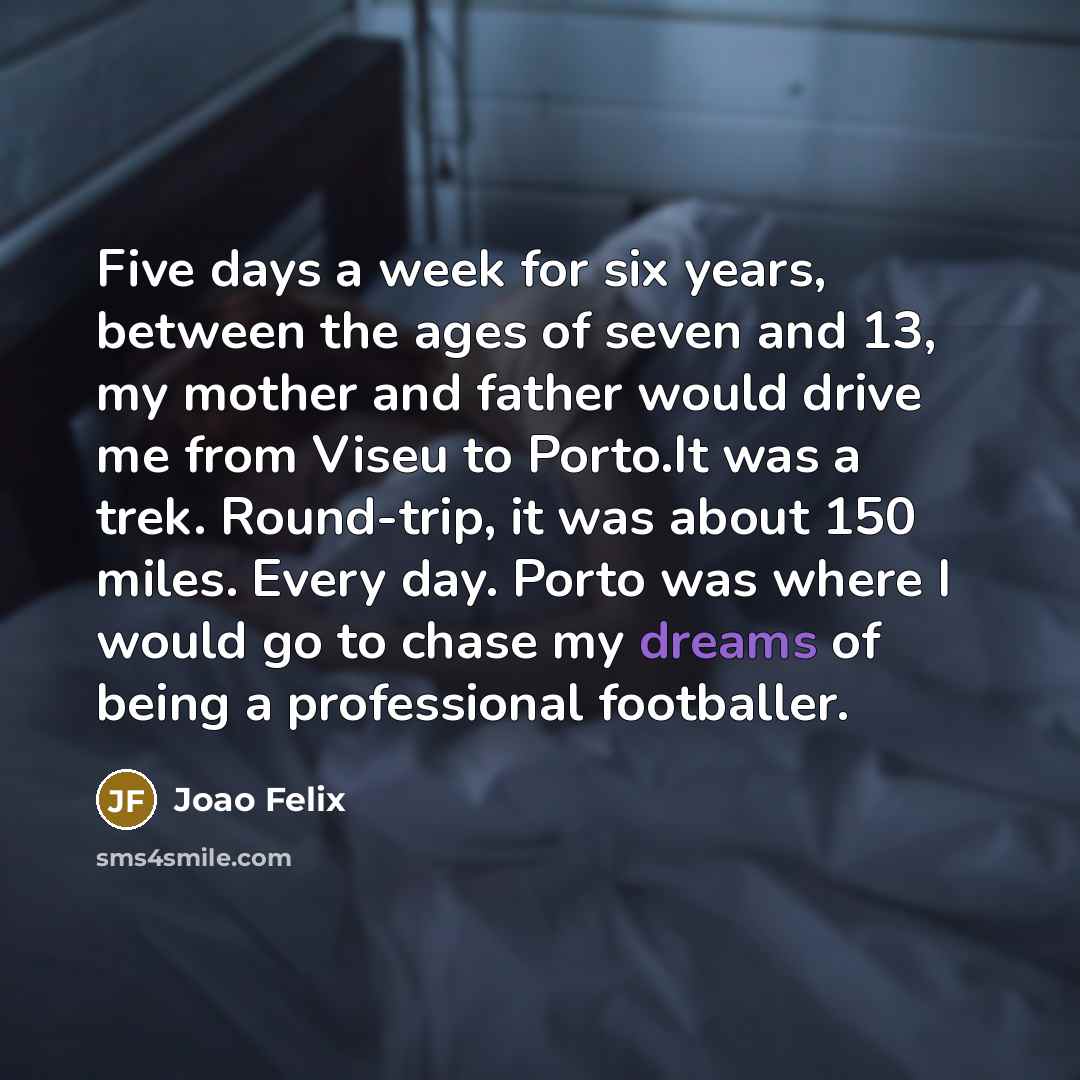 “Five days a week for six years, between the ages of seven and 13, my mother and father would drive me from Viseu to Porto.It was a trek. Round-trip, it was about 150 miles. Every day. Porto was where I would go to chase my dreams of being a professional footballer.” quote by Joao Felix