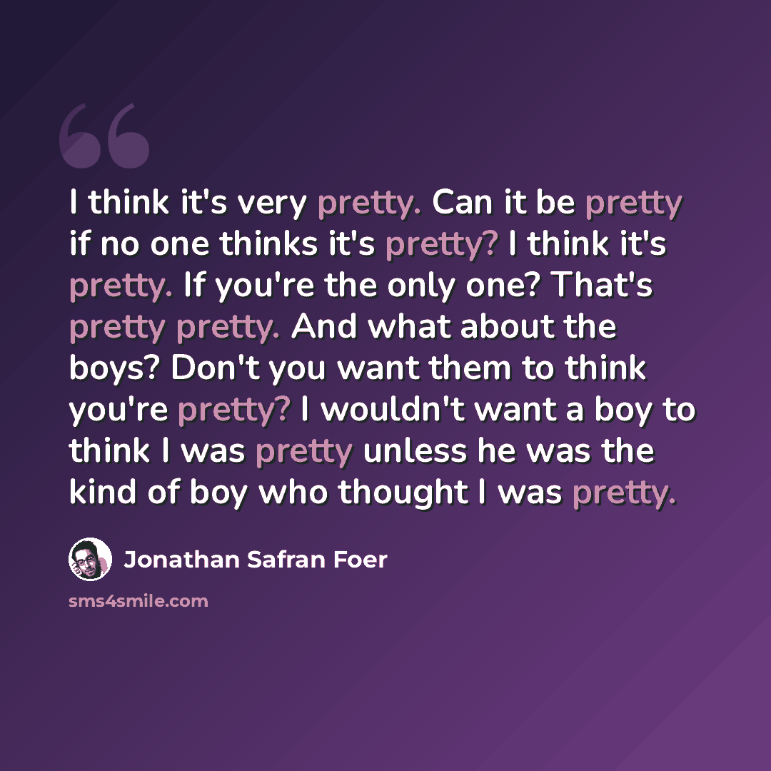 “I think it's very pretty. Can it be pretty if no one thinks it's pretty? I think it's pretty. If you're the only one? That's pretty pretty. And what about the boys? Don't you want them to think you're pretty? I wouldn't want a boy to think I was pretty unless he was the kind of boy who thought I…” quote by Jonathan Safran Foer