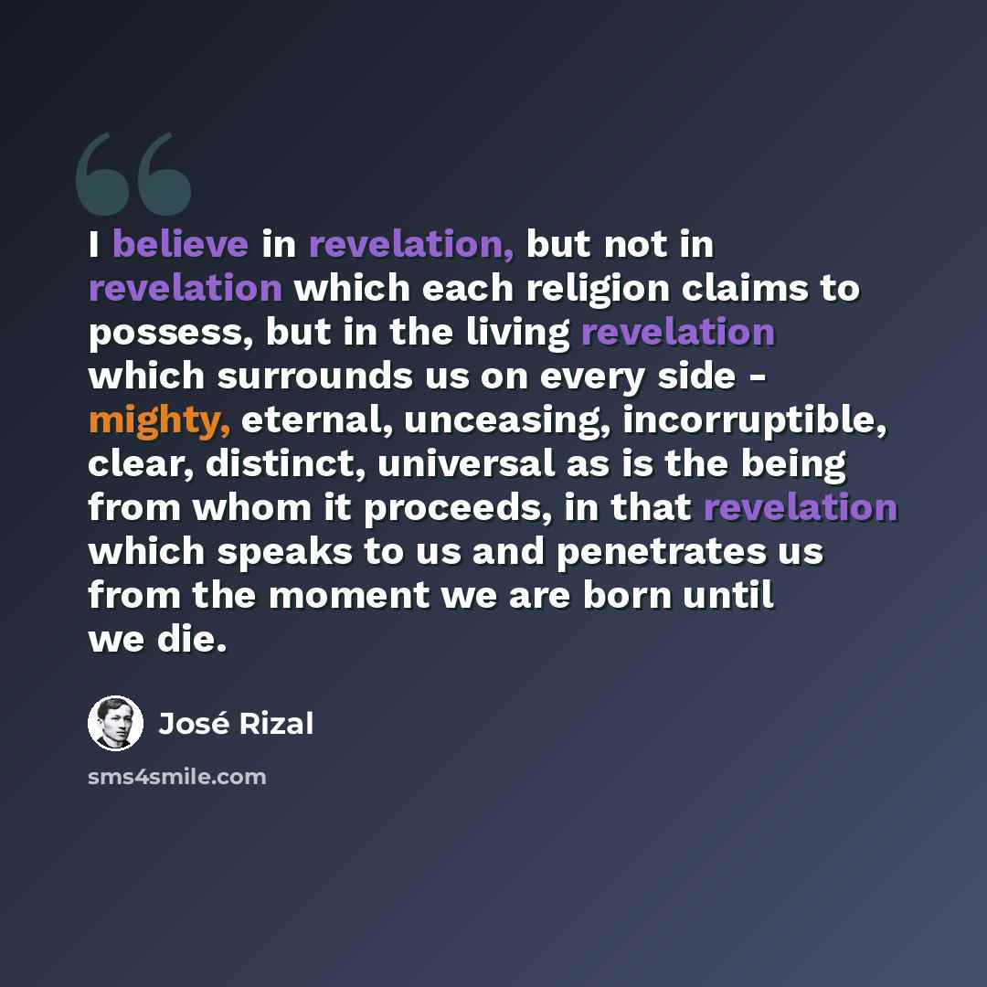 “I believe in revelation, but not in revelation which each religion claims to possess, but in the living revelation which surrounds us on every side - mighty, eternal, unceasing, incorruptible, clear, distinct, universal as is the being from whom it proceeds, in that revelation which speaks to us…” quote by Jose Rizal