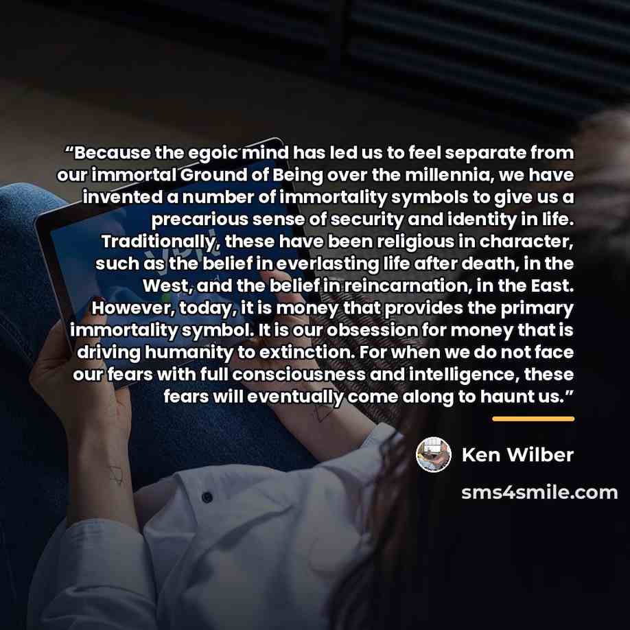 “Because the egoic mind has led us to feel separate from our immortal Ground of Being over the millennia, we have invented a number of immortality symbols to give us a precarious sense of security and identity in life. Traditionally, these have been religious in character, such as the belief in…” quote by Ken Wilber