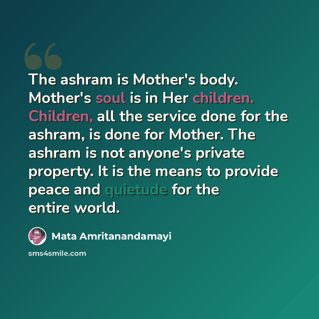“The ashram is Mother's body. Mother's soul is in Her children. Children, all the service done for the ashram, is done for Mother. The ashram is not anyone's private property. It is the means to provide peace and quietude for the entire world.” quote by Mata Amritanandamayi