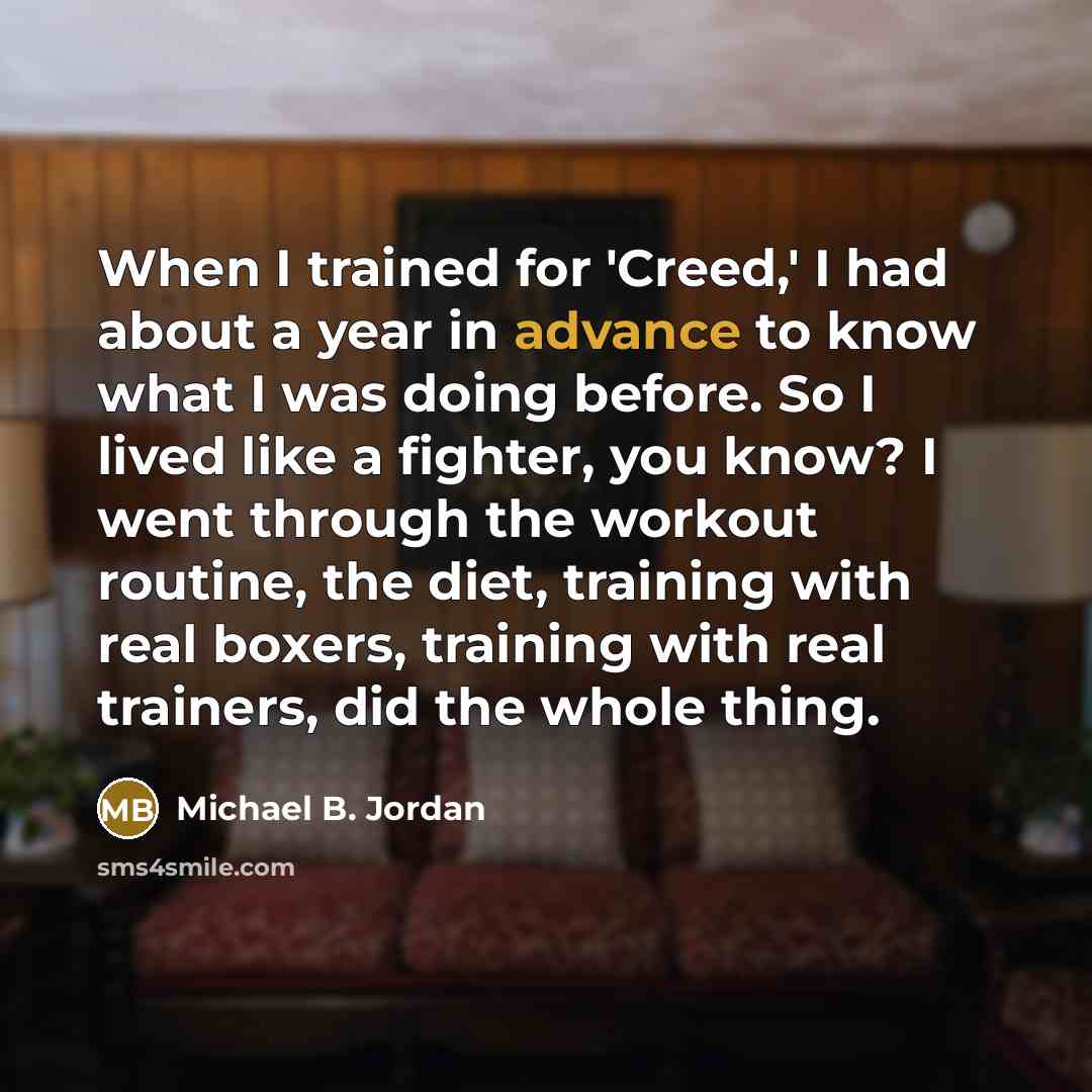 “When I trained for 'Creed,' I had about a year in advance to know what I was doing before. So I lived like a fighter, you know? I went through the workout routine, the diet, training with real boxers, training with real trainers, did the whole thing.” quote by Michael B. Jordan