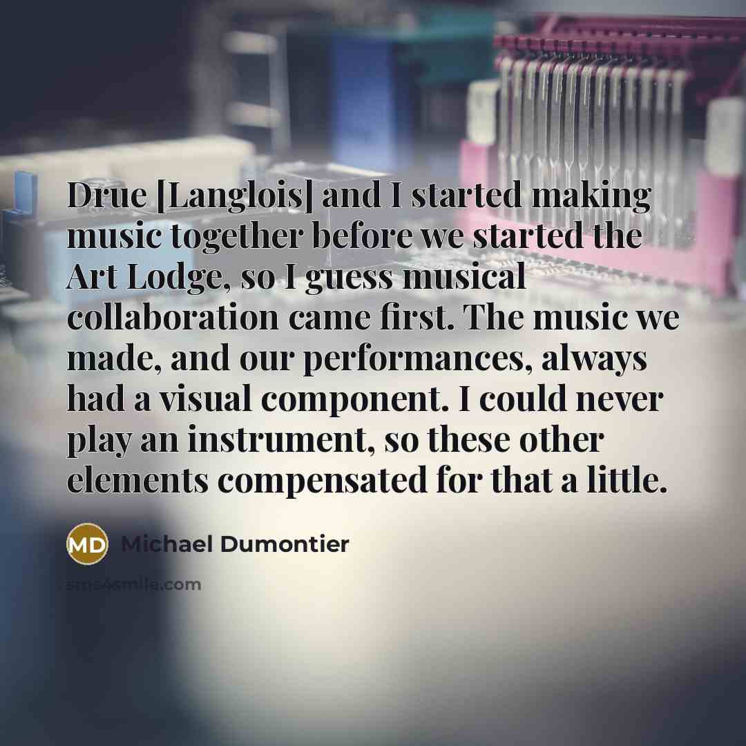 “Drue [Langlois] and I started making music together before we started the Art Lodge, so I guess musical collaboration came first. The music we made, and our performances, always had a visual component. I could never play an instrument, so these other elements compensated for that a little.” quote by Michael Dumontier