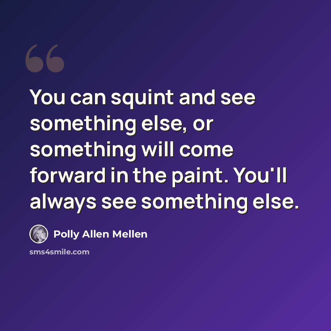 “You can squint and see something else, or something will come forward in the paint. You'll always see something else.” quote by Polly Allen Mellen