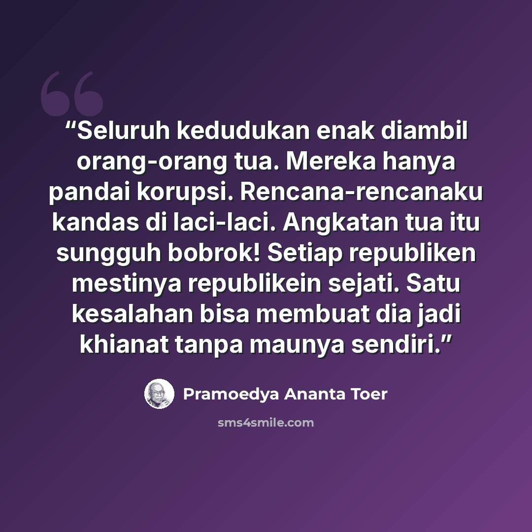 “Seluruh kedudukan enak diambil orang-orang tua. Mereka hanya pandai korupsi. Rencana-rencanaku kandas di laci-laci. Angkatan tua itu sungguh bobrok! Setiap republiken mestinya republikein sejati. Satu kesalahan bisa membuat dia jadi khianat tanpa maunya sendiri.” quote by Pramoedya Ananta Toer