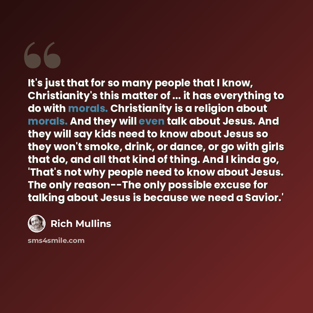 “It's just that for so many people that I know, Christianity's this matter of ... it has everything to do with morals. Christianity is a religion about morals. And they will even talk about Jesus. And they will say kids need to know about Jesus so they won't smoke, drink, or dance, or go with girls…” quote by Rich Mullins