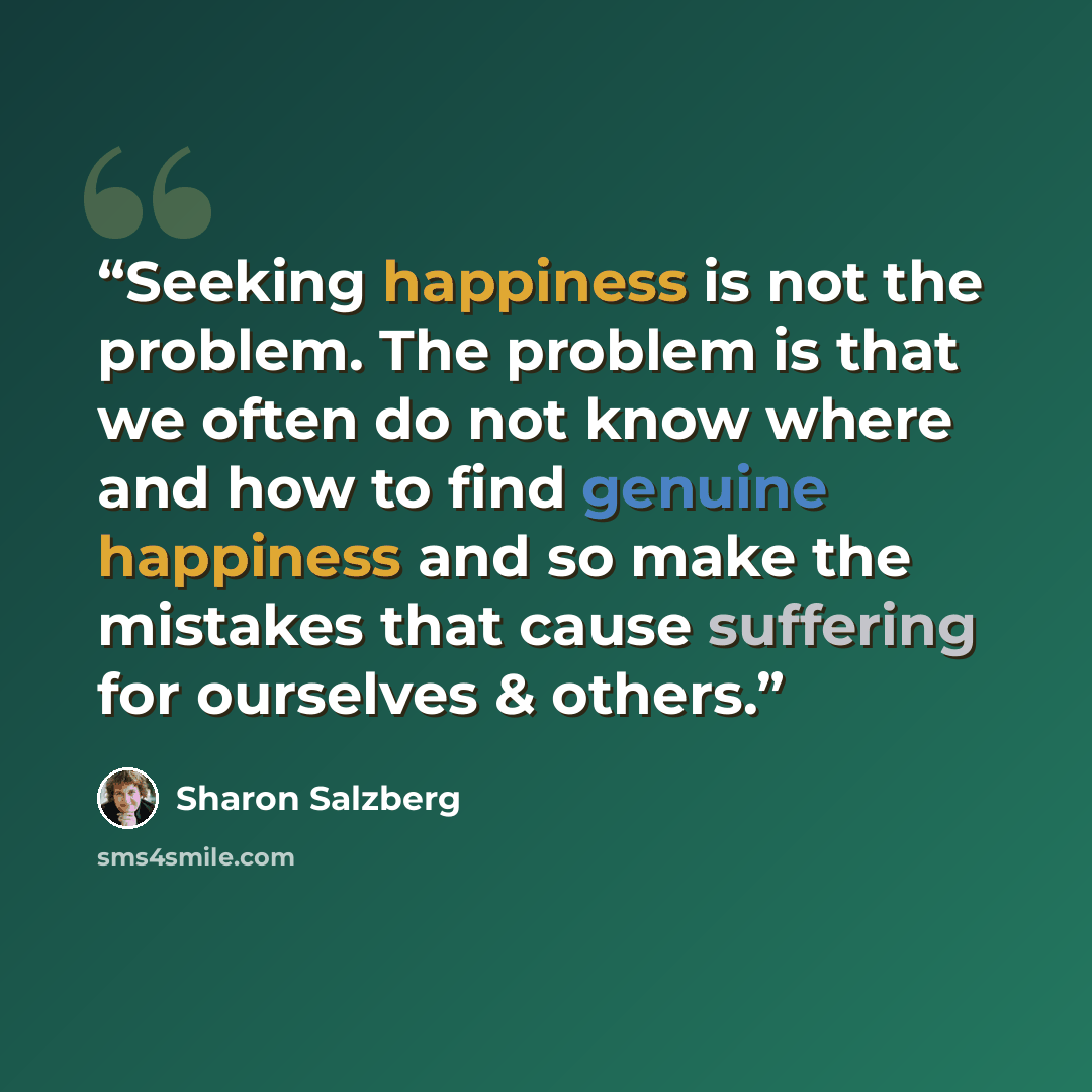 “Seeking happiness is not the problem. The problem is that we often do not know where and how to find genuine happiness and so make the mistakes that cause suffering for ourselves & others.” quote by Sharon Salzberg