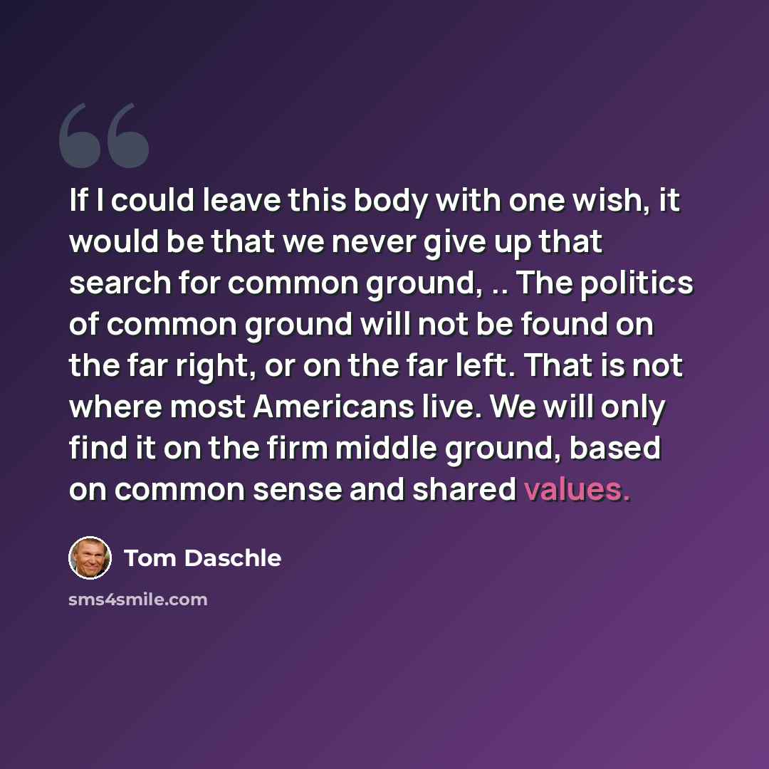 “If I could leave this body with one wish, it would be that we never give up that search for common ground, .. The politics of common ground will not be found on the far right, or on the far left. That is not where most Americans live. We will only find it on the firm middle ground, based on common…” quote by Tom Daschle