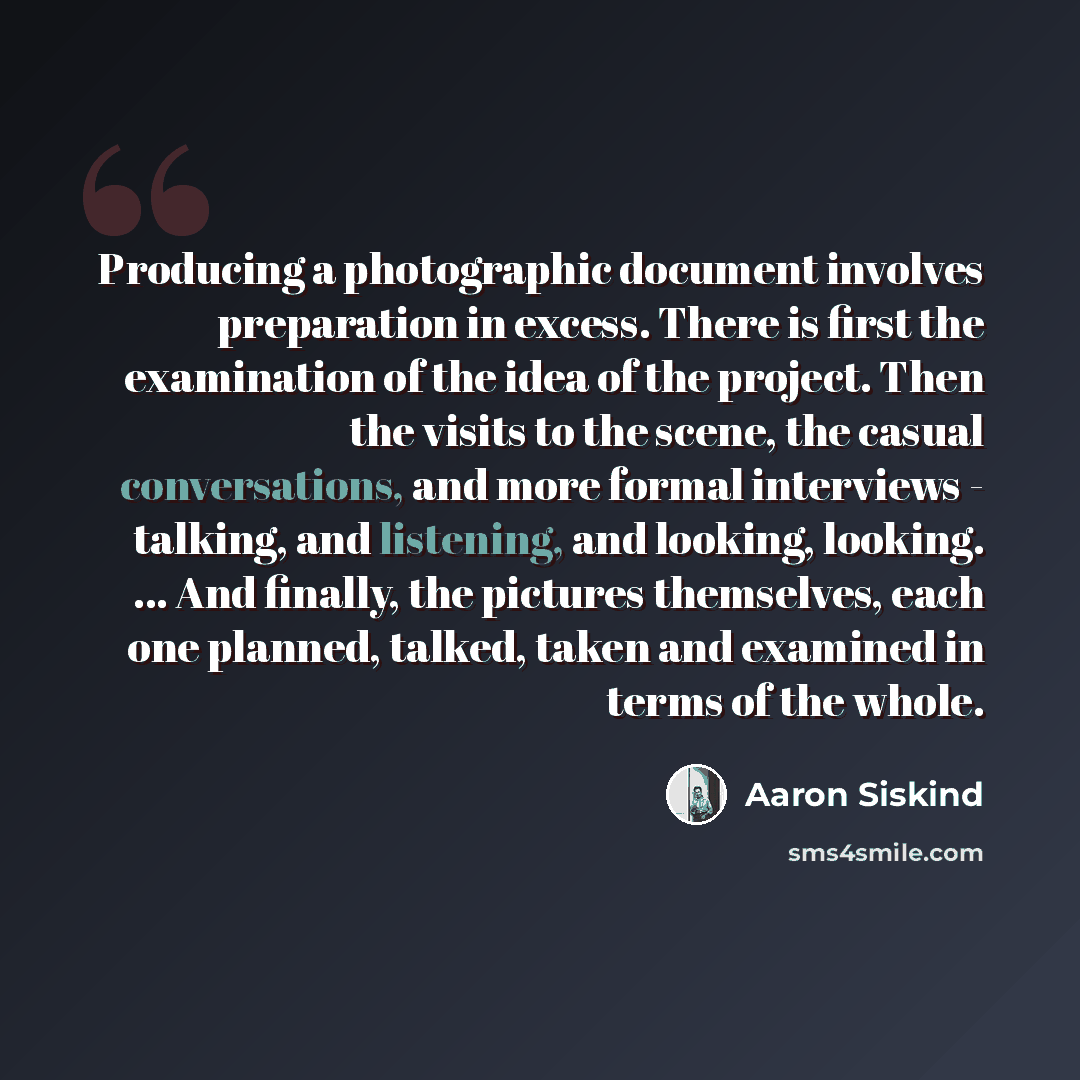 “Producing a photographic document involves preparation in excess. There is first the examination of the idea of the project. Then the visits to the scene, the casual conversations, and more formal interviews - talking, and listening, and looking, looking. ... And finally, the pictures themselves…” quote by Aaron Siskind