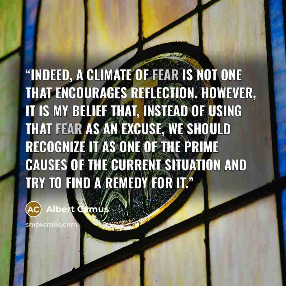 “Indeed, a climate of fear is not one that encourages reflection. However, it is my belief that, instead of using that fear as an excuse, we should recognize it as one of the prime causes of the current situation and try to find a remedy for it.” quote by Albert Camus