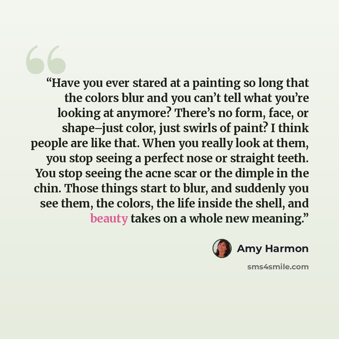 “Have you ever stared at a painting so long that the colors blur and you can’t tell what you’re looking at anymore? There’s no form, face, or shape–just color, just swirls of paint? I think people are like that. When you really look at them, you stop seeing a perfect nose or straight teeth. You…” quote by Amy Harmon