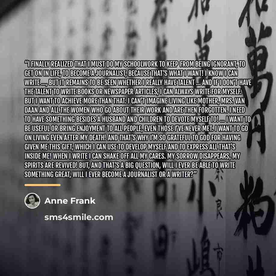 “I finally realized that I must do my schoolwork to keep from being ignorant, to get on in life, to become a journalist, because that’s what I want! I know I can write ..., but it remains to be seen whether I really have talent ... And if I don’t have the talent to write books or newspaper…” quote by Anne Frank