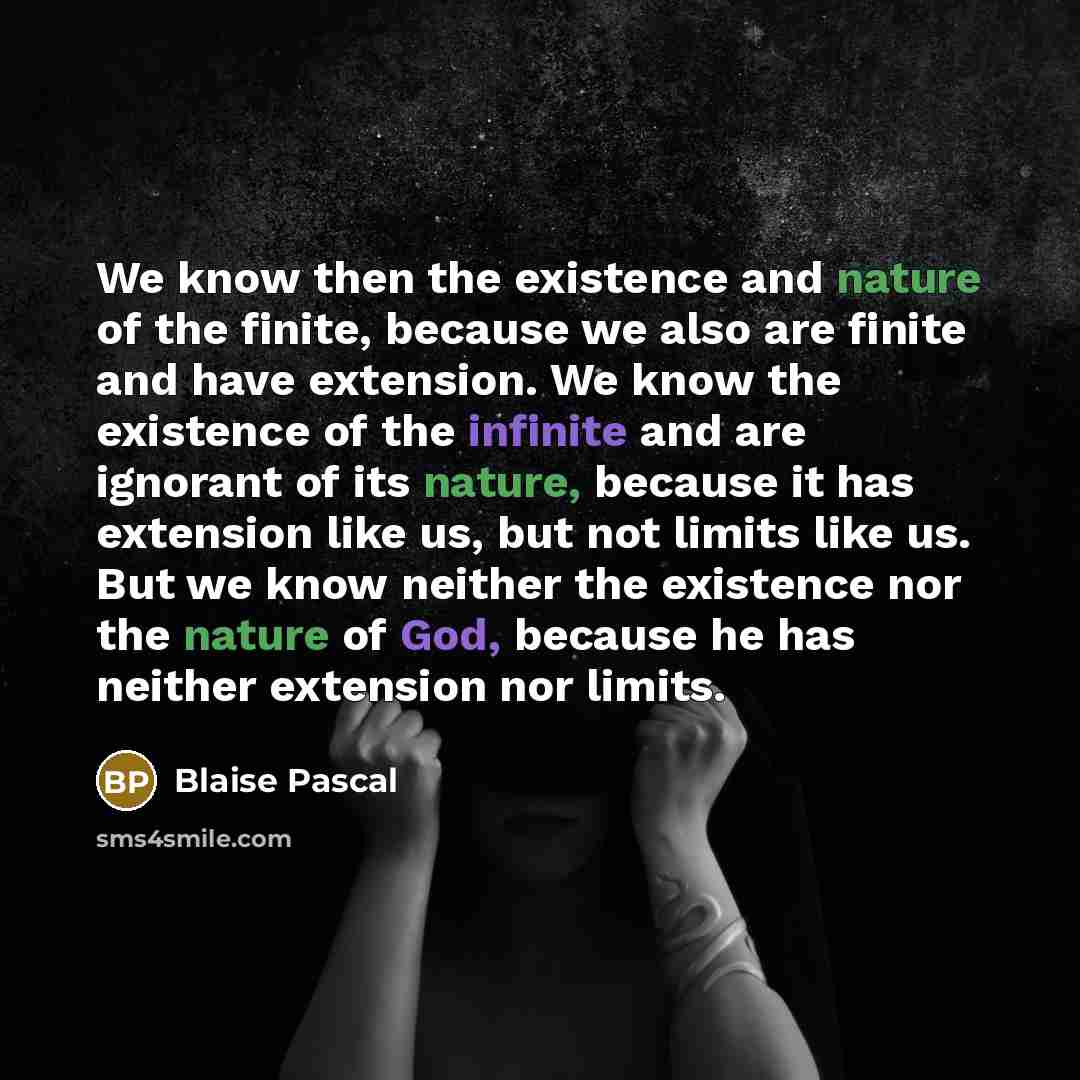 “We know then the existence and nature of the finite, because we also are finite and have extension. We know the existence of the infinite and are ignorant of its nature, because it has extension like us, but not limits like us. But we know neither the existence nor the nature of God, because he…” quote by Blaise Pascal