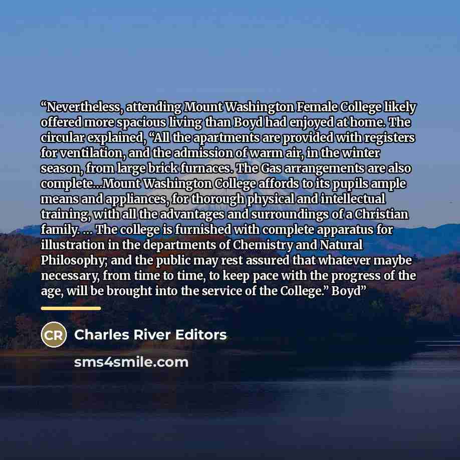 “Nevertheless, attending Mount Washington Female College likely offered more spacious living than Boyd had enjoyed at home. The circular explained, “All the apartments are provided with registers for ventilation, and the admission of warm air, in the winter season, from large brick furnaces. The…” quote by Charles River Editors