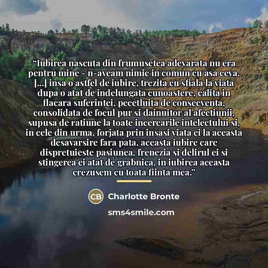 “Iubirea nascuta din frumusetea adevarata nu era pentru mine - n-aveam nimic in comun cu asa ceva. [...] insa o astfel de iubire, trezita cu sfiala la viata dupa o atat de indelungata cunoastere, calita in flacara suferintei, pecetluita de consecventa, consolidata de focul pur si dainuitor al…” quote by Charlotte Brontë