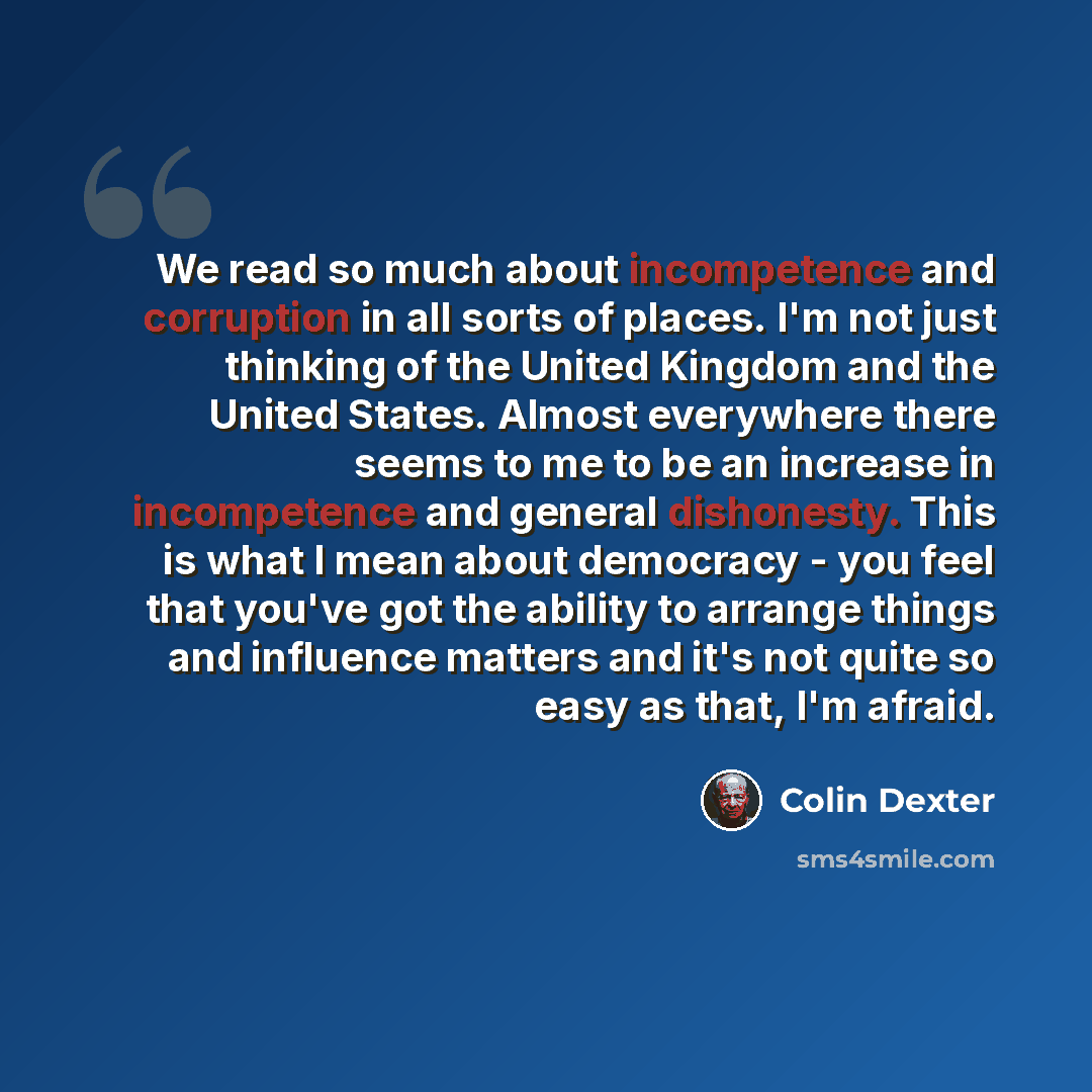 “We read so much about incompetence and corruption in all sorts of places. I'm not just thinking of the United Kingdom and the United States. Almost everywhere there seems to me to be an increase in incompetence and general dishonesty. This is what I mean about democracy - you feel that you've got…” quote by Colin Dexter