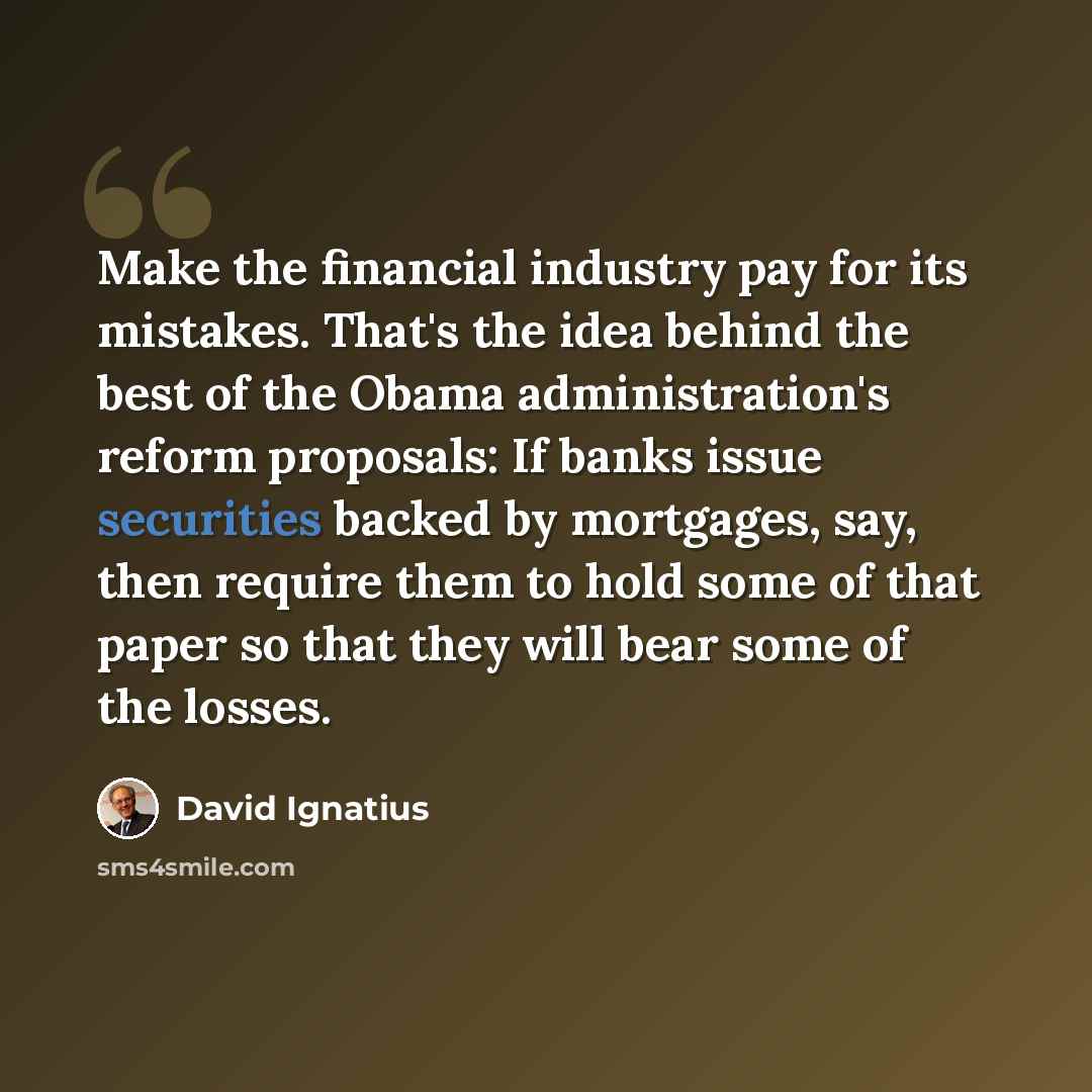 “Make the financial industry pay for its mistakes. That's the idea behind the best of the Obama administration's reform proposals: If banks issue securities backed by mortgages, say, then require them to hold some of that paper so that they will bear some of the losses.” quote by David Ignatius