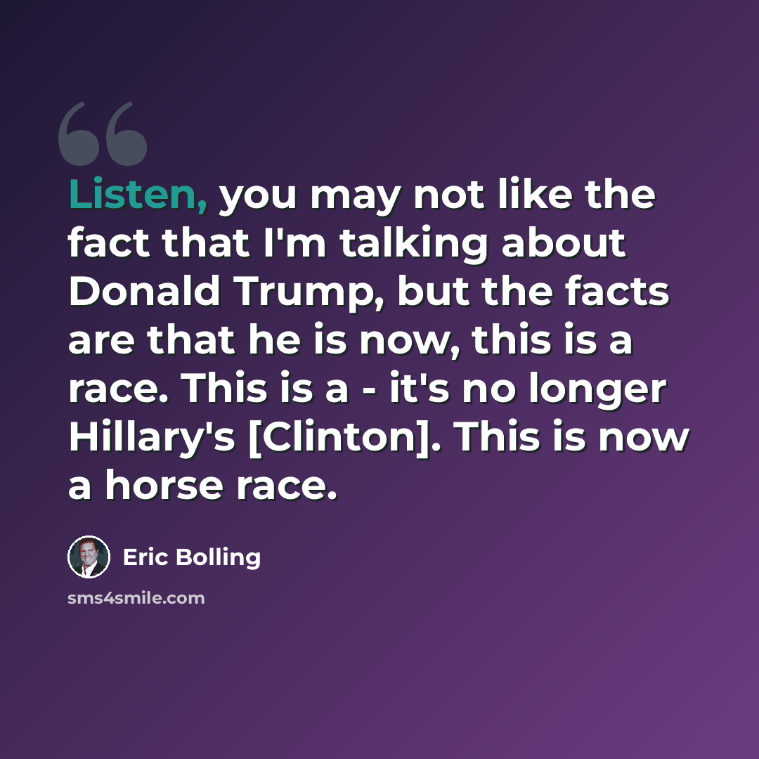 “Listen, you may not like the fact that I'm talking about Donald Trump, but the facts are that he is now, this is a race. This is a - it's no longer Hillary's [Clinton]. This is now a horse race.” quote by Eric Bolling