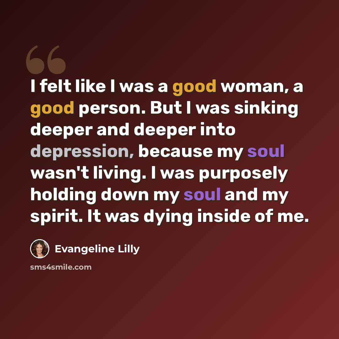 “I felt like I was a good woman, a good person. But I was sinking deeper and deeper into depression, because my soul wasn't living. I was purposely holding down my soul and my spirit. It was dying inside of me.” quote by Evangeline Lilly