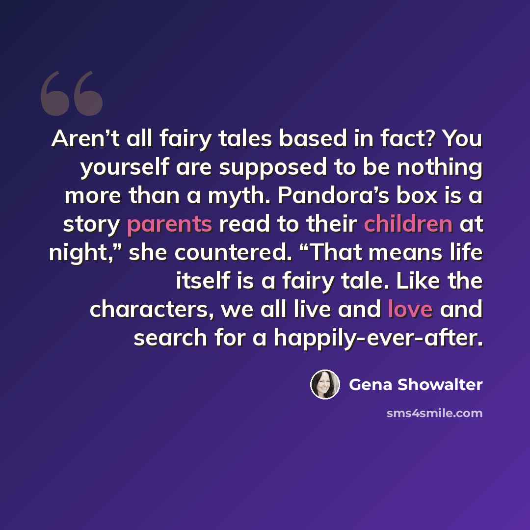 “Aren’t all fairy tales based in fact? You yourself are supposed to be nothing more than a myth. Pandora’s box is a story parents read to their children at night,” she countered. “That means life itself is a fairy tale. Like the characters, we all live and love and search for a happily-ever-after.” quote by Gena Showalter
