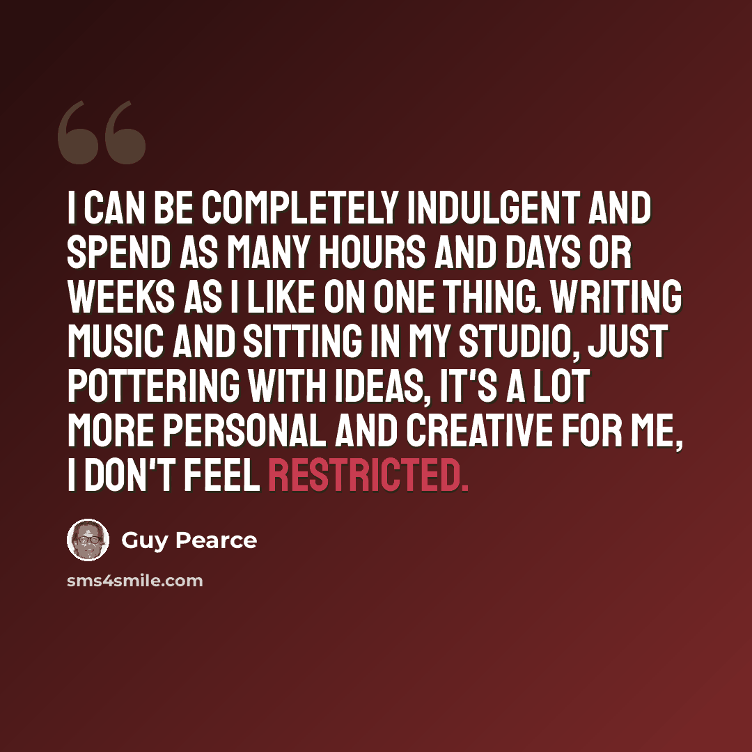 “I can be completely indulgent and spend as many hours and days or weeks as I like on one thing. Writing music and sitting in my studio, just pottering with ideas, it's a lot more personal and creative for me, I don't feel restricted.” quote by Guy Pearce