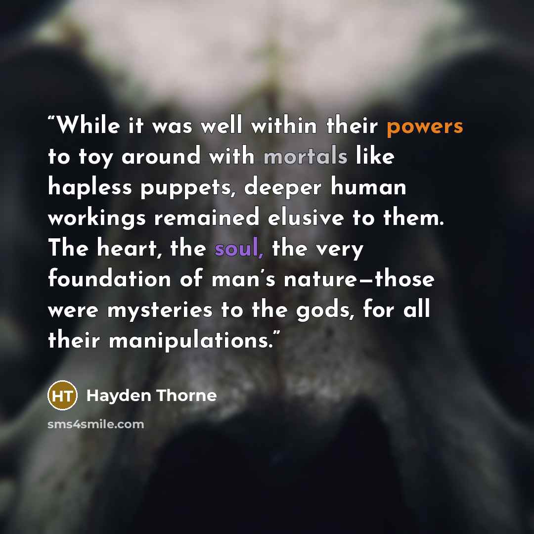 “While it was well within their powers to toy around with mortals like hapless puppets, deeper human workings remained elusive to them. The heart, the soul, the very foundation of man’s nature—those were mysteries to the gods, for all their manipulations.” quote by Hayden Thorne