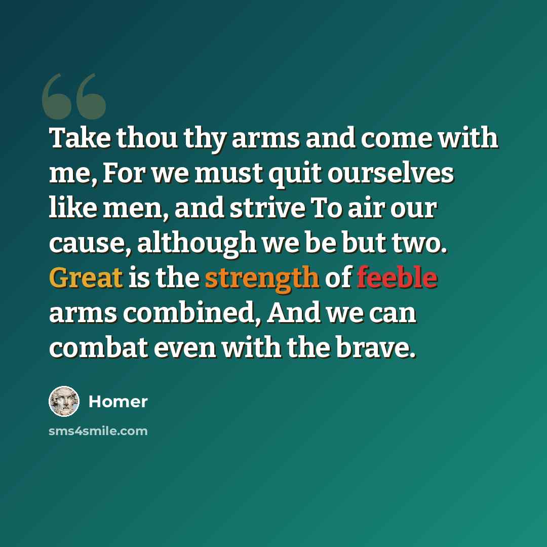 “Take thou thy arms and come with me, For we must quit ourselves like men, and strive To air our cause, although we be but two. Great is the strength of feeble arms combined, And we can combat even with the brave.” quote by Homer