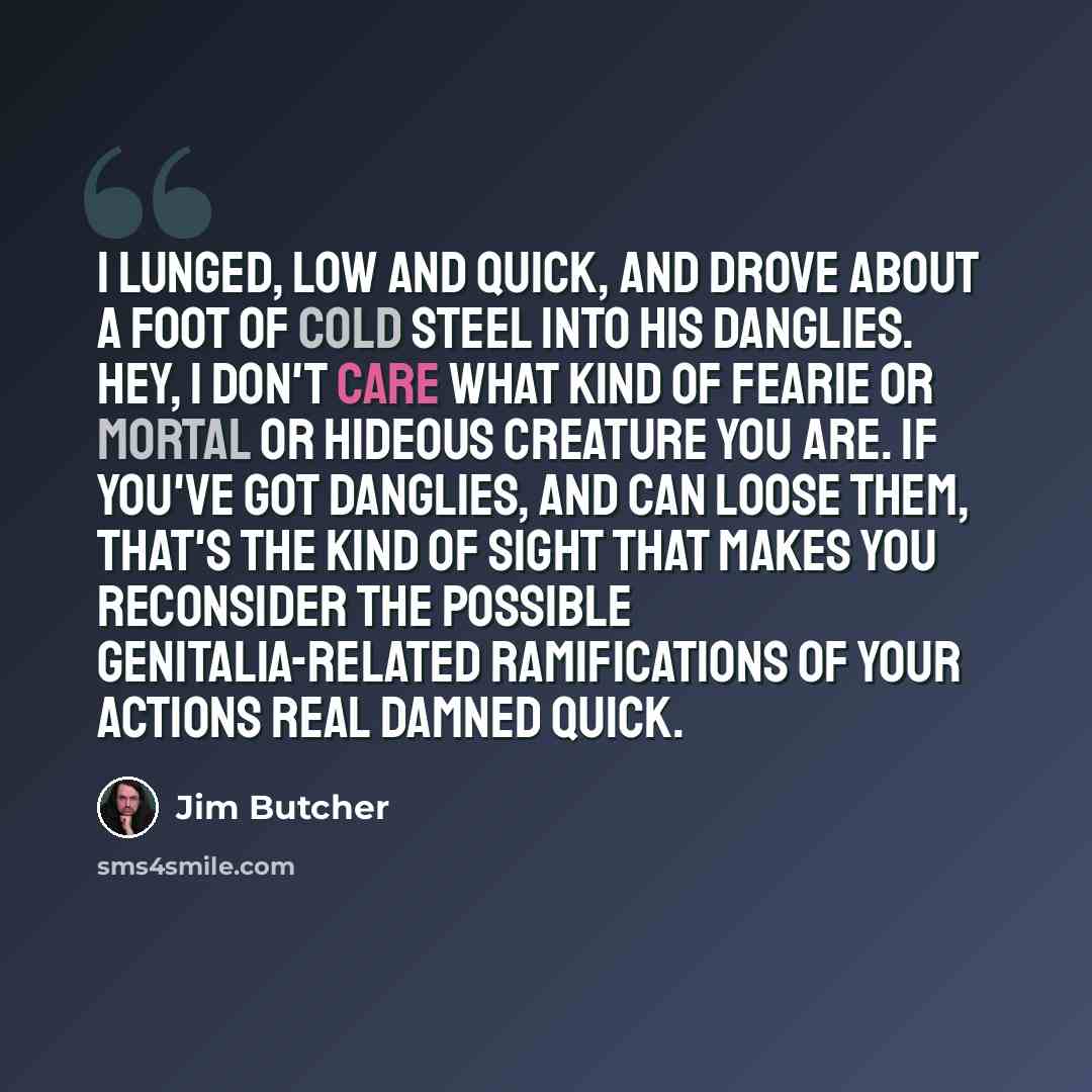 “I lunged, low and quick, and drove about a foot of cold steel into his danglies. Hey, I don't care what kind of fearie or mortal or hideous creature you are. If you've got danglies, and can loose them, that's the kind of sight that makes you reconsider the possible genitalia-related ramifications…” quote by Jim Butcher