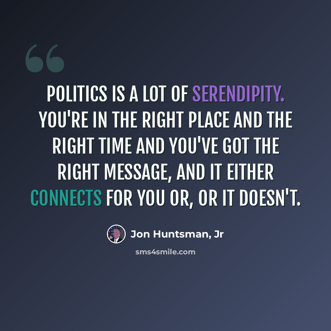“Politics is a lot of serendipity. You're in the right place and the right time and you've got the right message, and it either connects for you or, or it doesn't.” quote by Jon Huntsman, Jr