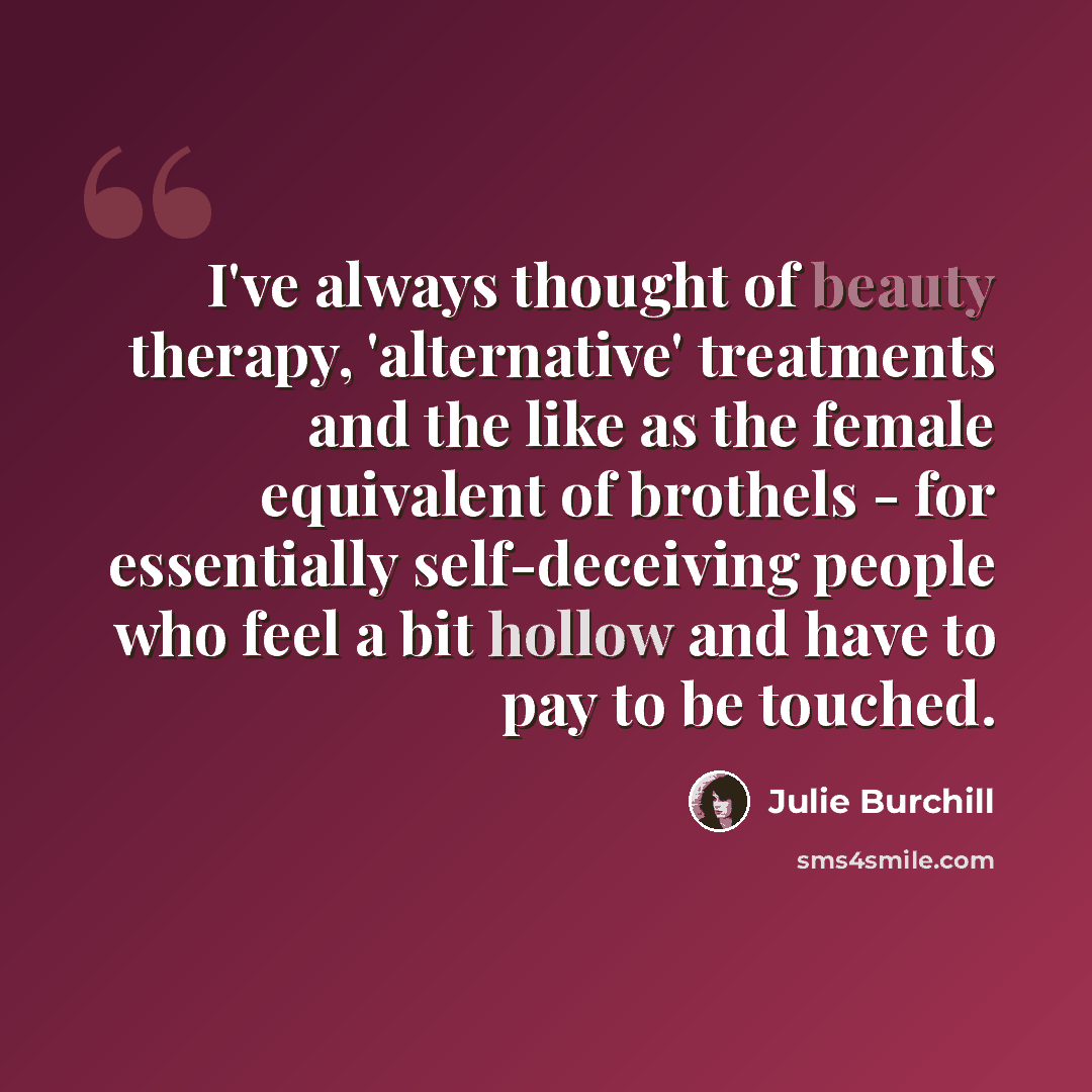 “I've always thought of beauty therapy, 'alternative' treatments and the like as the female equivalent of brothels - for essentially self-deceiving people who feel a bit hollow and have to pay to be touched.” quote by Julie Burchill